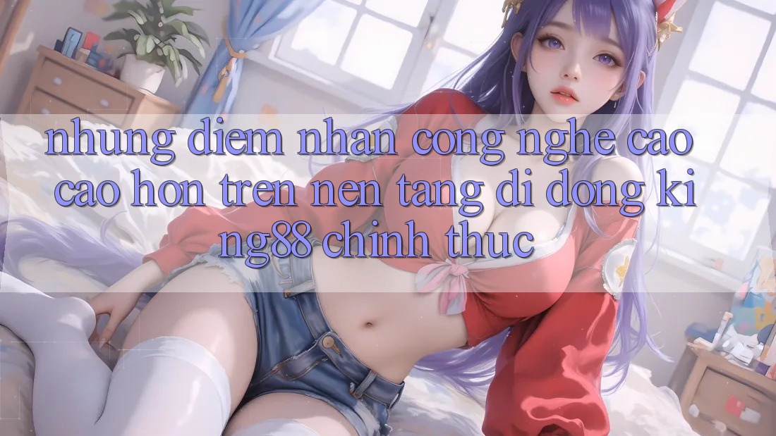 Những Điểm Nhấn Công Nghệ Cao cao hơn Trên Nền tảng di động King88 Chính Thức