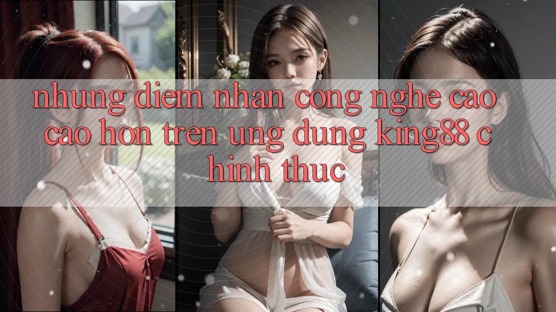 Những Điểm Nhấn Công Nghệ Cao cao hơn Trên Ứng Dụng King88 Chính Thức