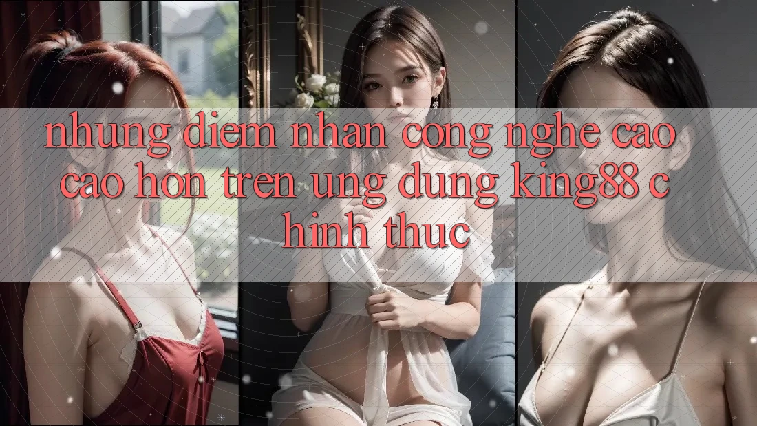 Những Điểm Nhấn Công Nghệ Cao cao hơn Trên Ứng Dụng King88 Chính Thức