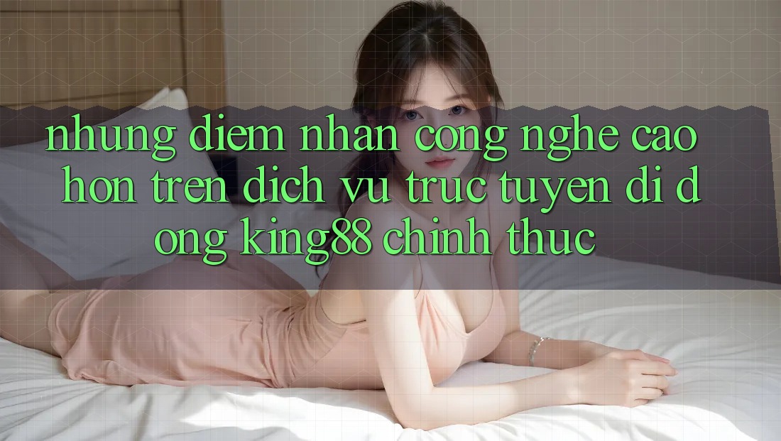 Những Điểm Nhấn Công Nghệ Cao hơn Trên Dịch vụ trực tuyến di động King88 Chính Thức