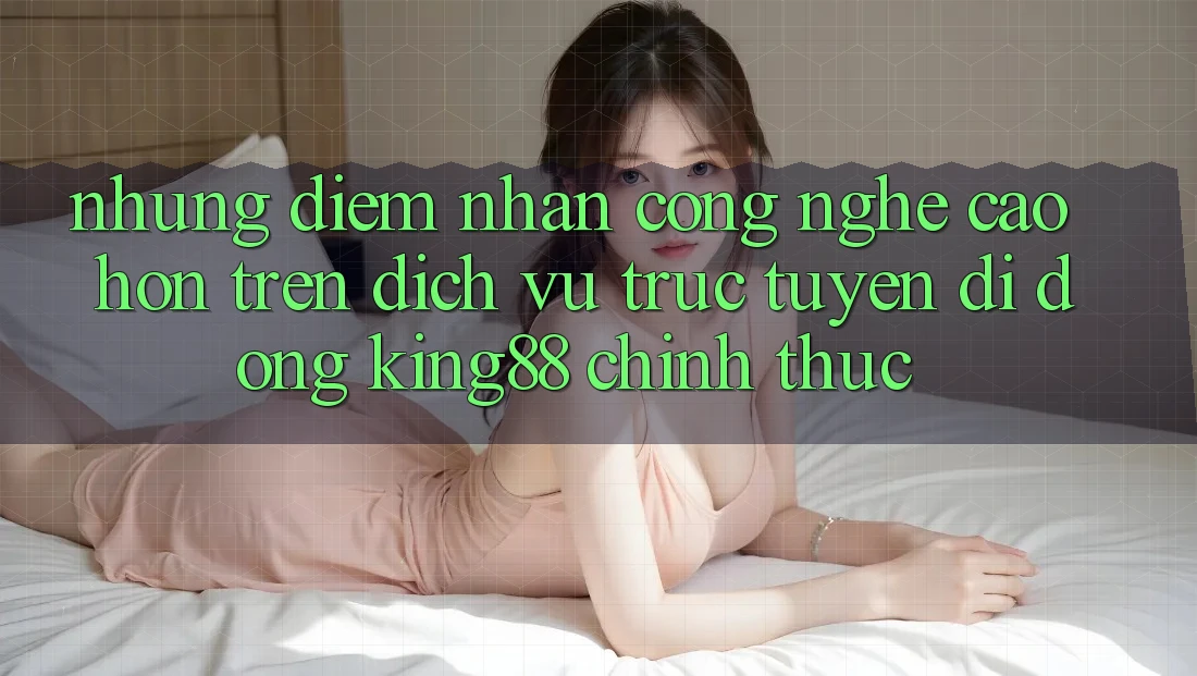 Những Điểm Nhấn Công Nghệ Cao hơn Trên Dịch vụ trực tuyến di động King88 Chính Thức