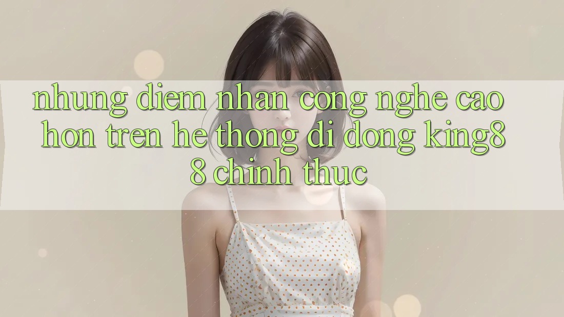 Những Điểm Nhấn Công Nghệ Cao hơn Trên Hệ thống di động King88 Chính Thức