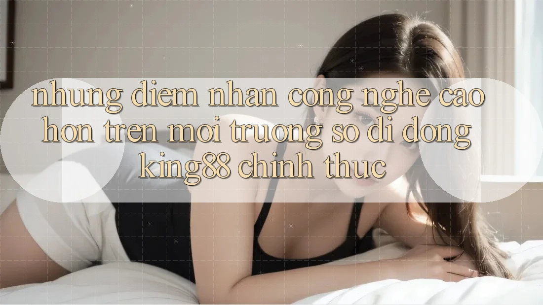 Những Điểm Nhấn Công Nghệ Cao hơn Trên Môi trường số di động King88 Chính Thức