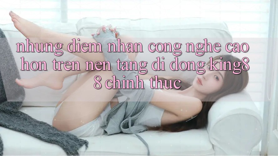 Những Điểm Nhấn Công Nghệ Cao hơn Trên Nền tảng di động King88 Chính Thức