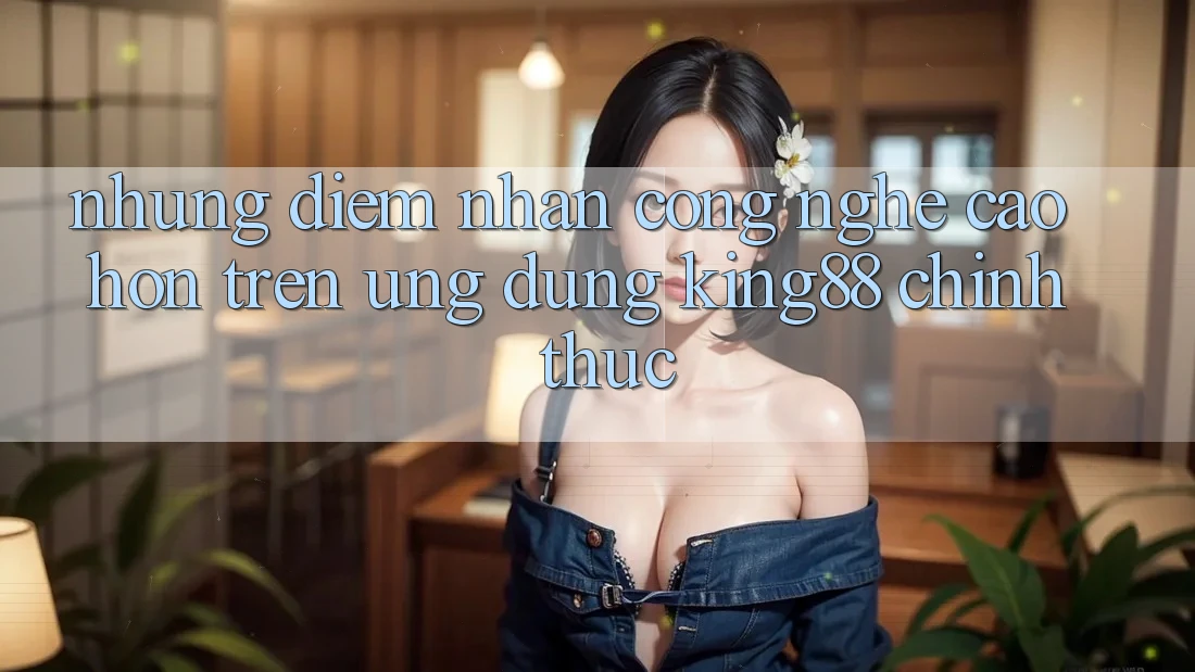 Những Điểm Nhấn Công Nghệ Cao hơn Trên Ứng Dụng King88 Chính Thức
