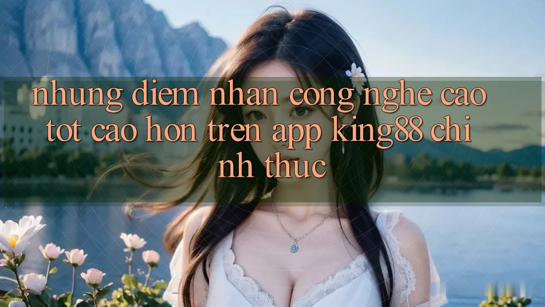Những Điểm Nhấn Công Nghệ Cao tốt cao hơn Trên App King88 Chính Thức