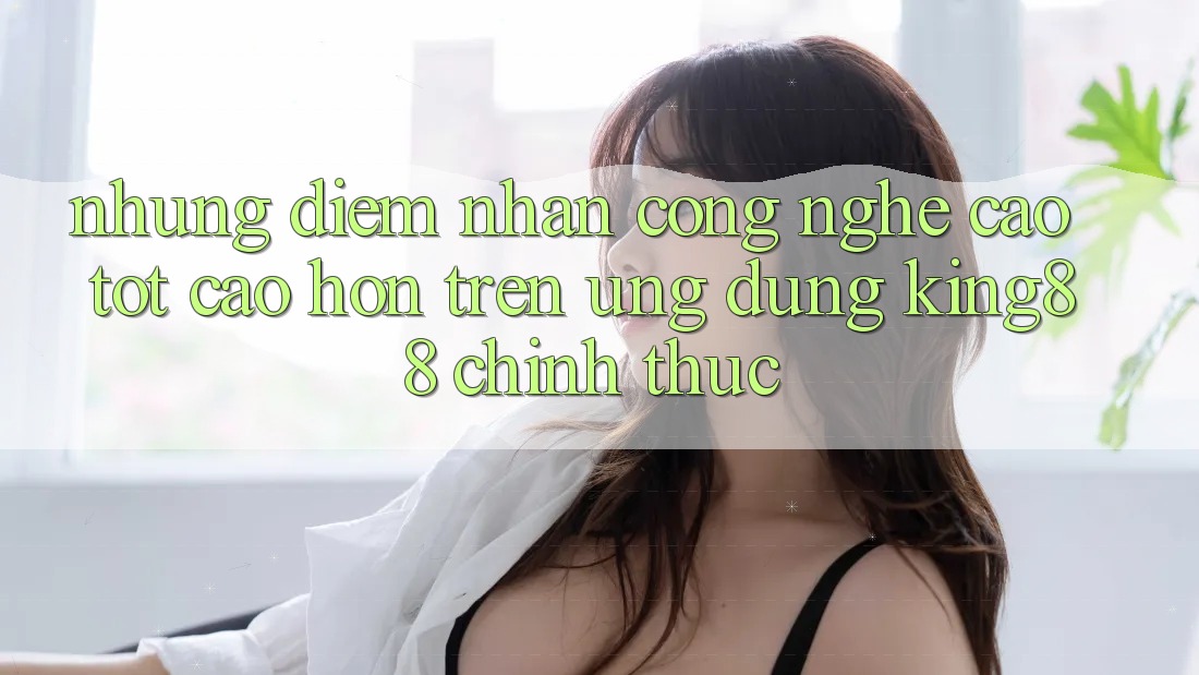 Những Điểm Nhấn Công Nghệ Cao tốt cao hơn Trên Ứng Dụng King88 Chính Thức
