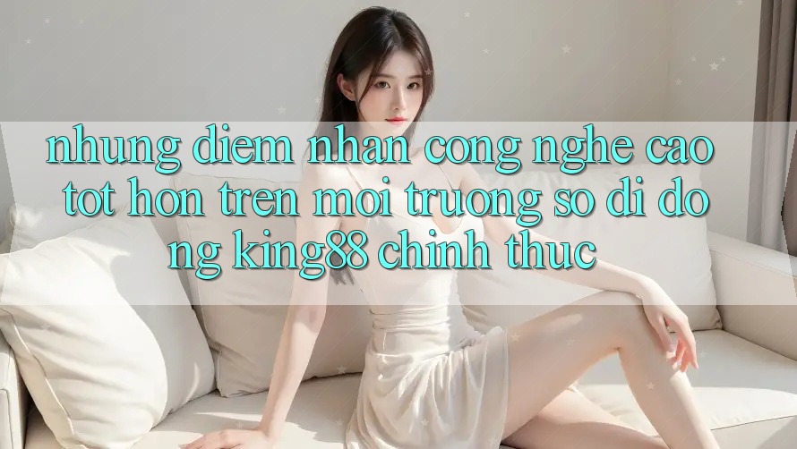 Những Điểm Nhấn Công Nghệ Cao tốt hơn Trên Môi trường số di động King88 Chính Thức