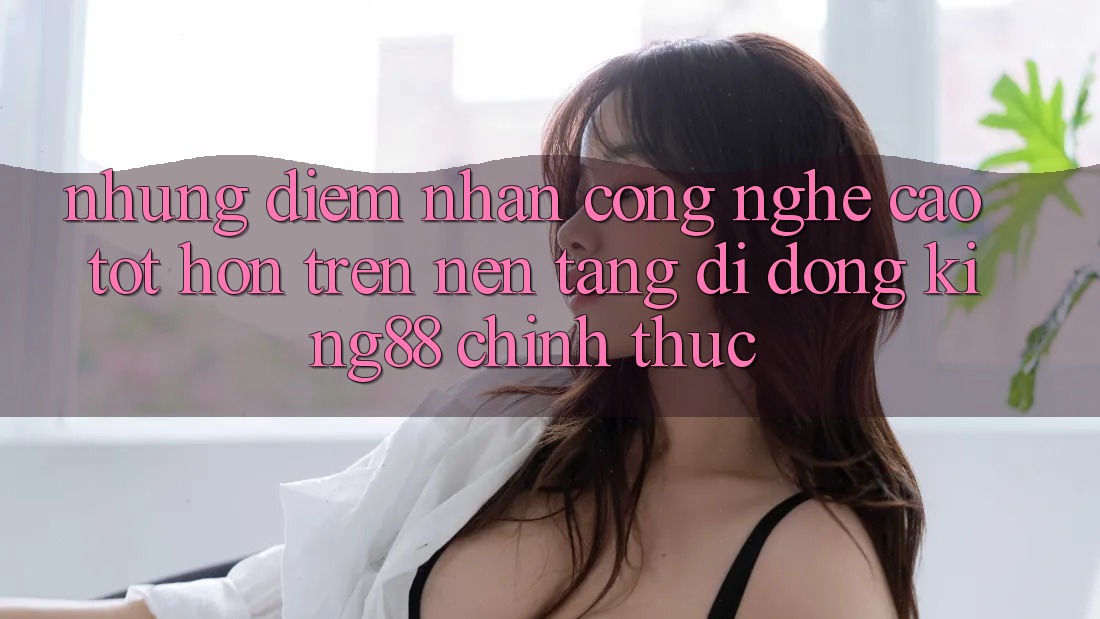 Những Điểm Nhấn Công Nghệ Cao tốt hơn Trên Nền tảng di động King88 Chính Thức