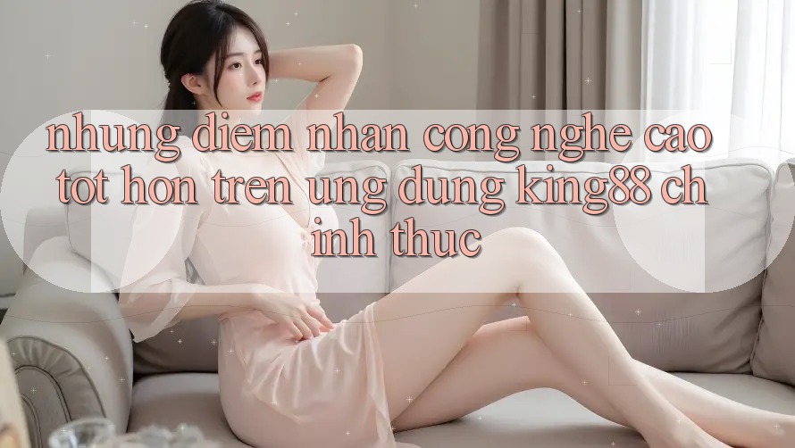 Những Điểm Nhấn Công Nghệ Cao tốt hơn Trên Ứng Dụng King88 Chính Thức