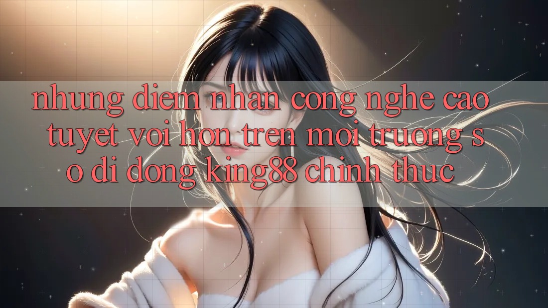 Những Điểm Nhấn Công Nghệ Cao tuyệt vời hơn Trên Môi trường số di động King88 Chính Thức