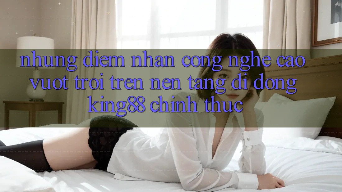 Những Điểm Nhấn Công Nghệ Cao vượt trội Trên Nền tảng di động King88 Chính Thức