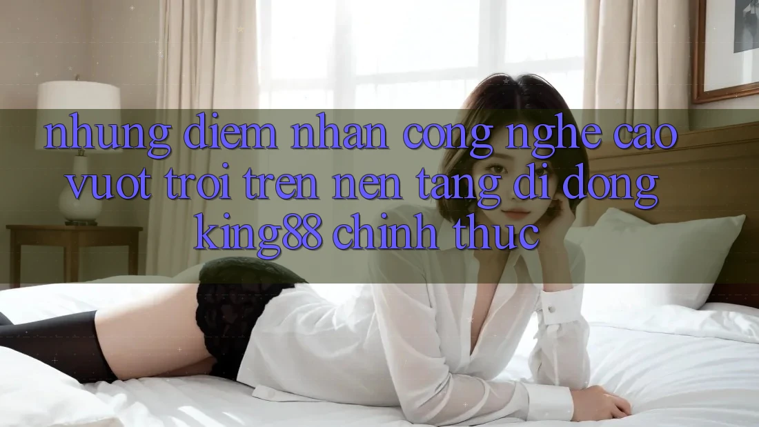 Những Điểm Nhấn Công Nghệ Cao vượt trội Trên Nền tảng di động King88 Chính Thức