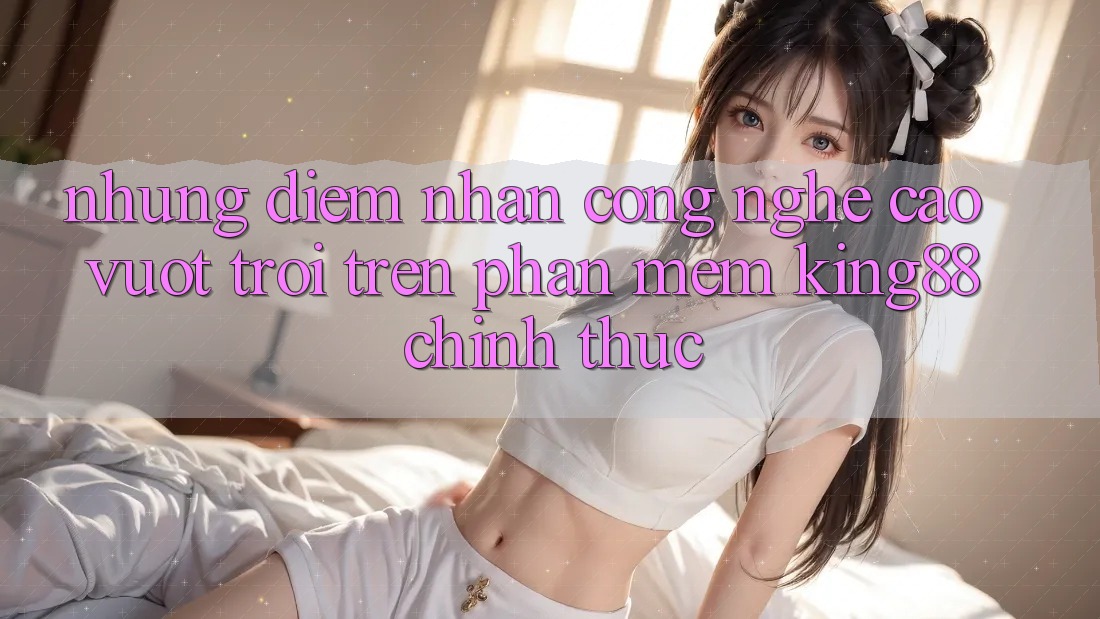 Những Điểm Nhấn Công Nghệ Cao vượt trội Trên Phần mềm King88 Chính Thức