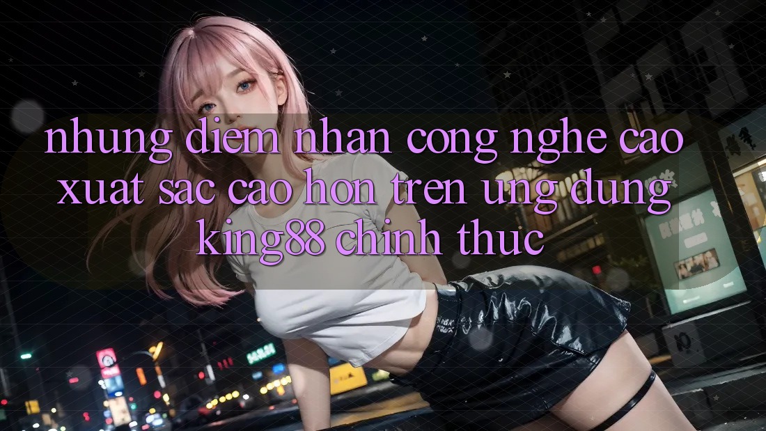 Những Điểm Nhấn Công Nghệ Cao xuất sắc cao hơn Trên Ứng Dụng King88 Chính Thức