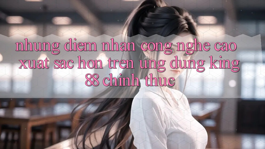 Những Điểm Nhấn Công Nghệ Cao xuất sắc hơn Trên Ứng Dụng King88 Chính Thức