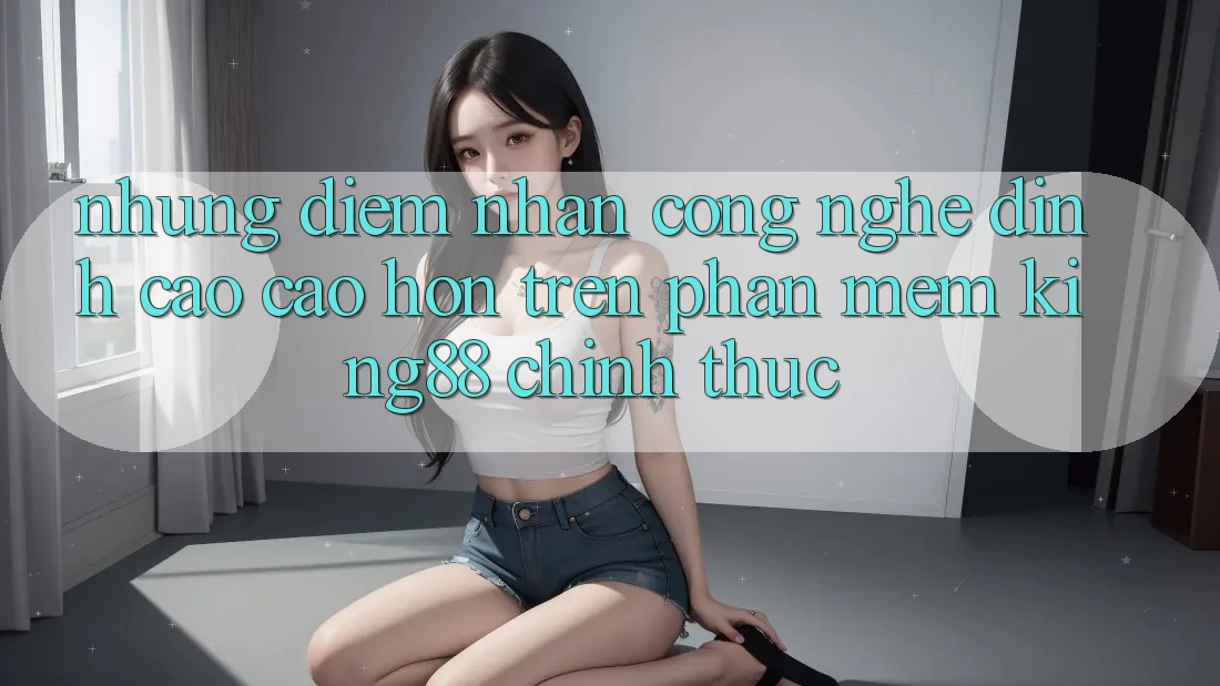 Những Điểm Nhấn Công Nghệ Đỉnh cao cao hơn Trên Phần mềm King88 Chính Thức