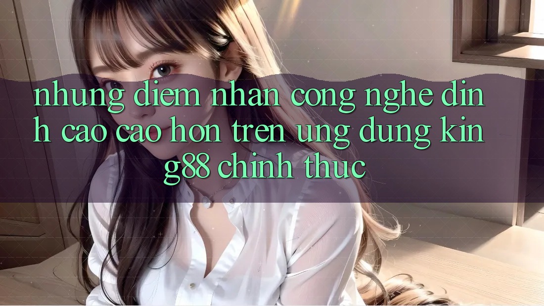Những Điểm Nhấn Công Nghệ Đỉnh cao cao hơn Trên Ứng Dụng King88 Chính Thức