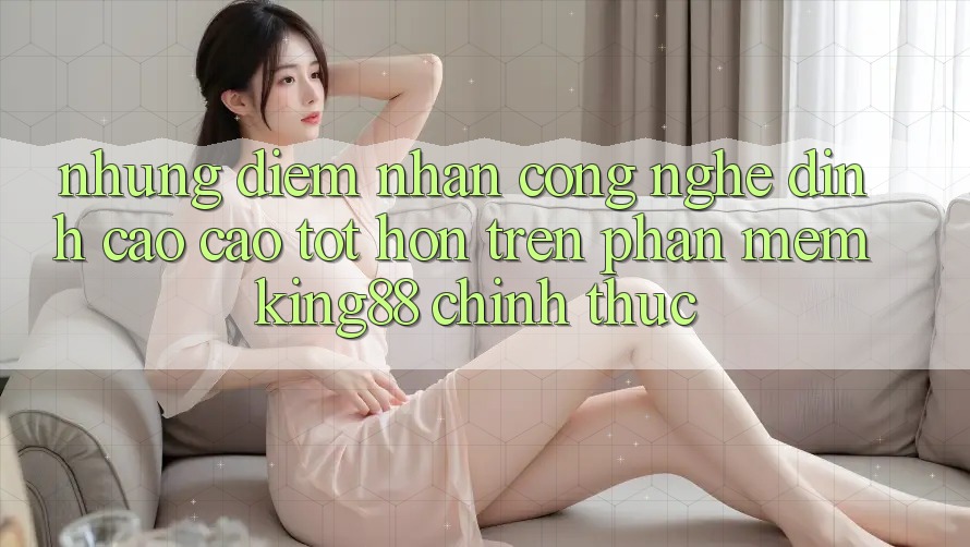 Những Điểm Nhấn Công Nghệ Đỉnh cao cao tốt hơn Trên Phần mềm King88 Chính Thức Những Điểm Nhấn Công Nghệ Đỉnh cao cao tốt hơn Trên Phần mềm King88 Chính Thức