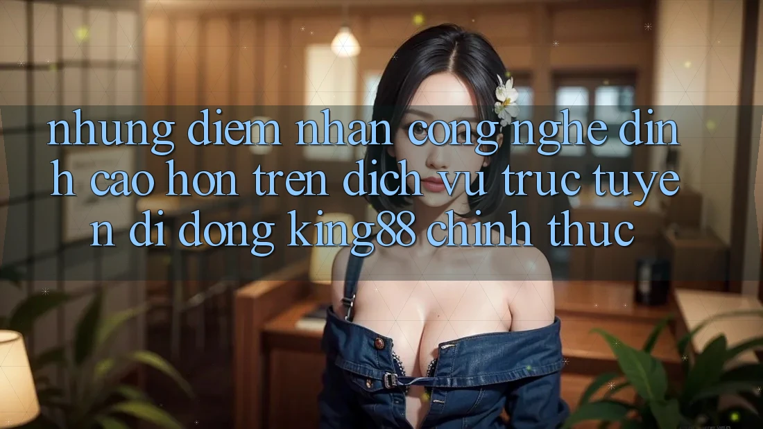 Những Điểm Nhấn Công Nghệ Đỉnh cao hơn Trên Dịch vụ trực tuyến di động King88 Chính Thức
