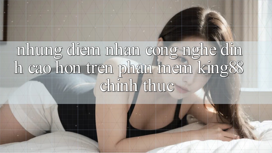 Những Điểm Nhấn Công Nghệ Đỉnh cao hơn Trên Phần mềm King88 Chính Thức