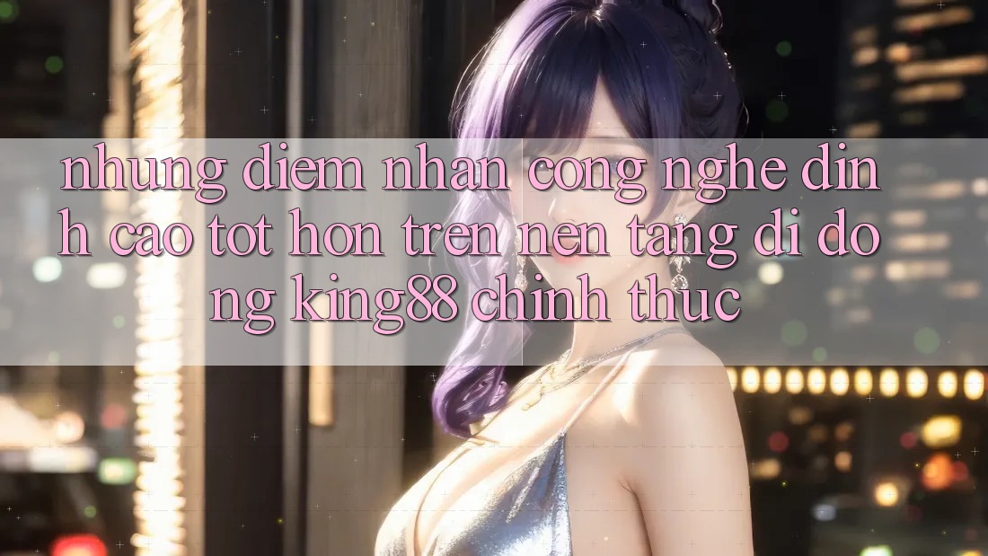 Những Điểm Nhấn Công Nghệ Đỉnh cao tốt hơn Trên Nền tảng di động King88 Chính Thức Những Điểm Nhấn Công Nghệ Đỉnh cao tốt hơn Trên Nền tảng di động King88 Chính Thức