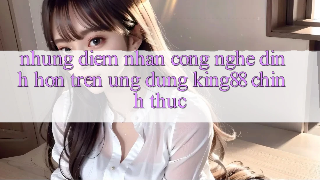 Những Điểm Nhấn Công Nghệ Đỉnh hơn Trên Ứng Dụng King88 Chính Thức