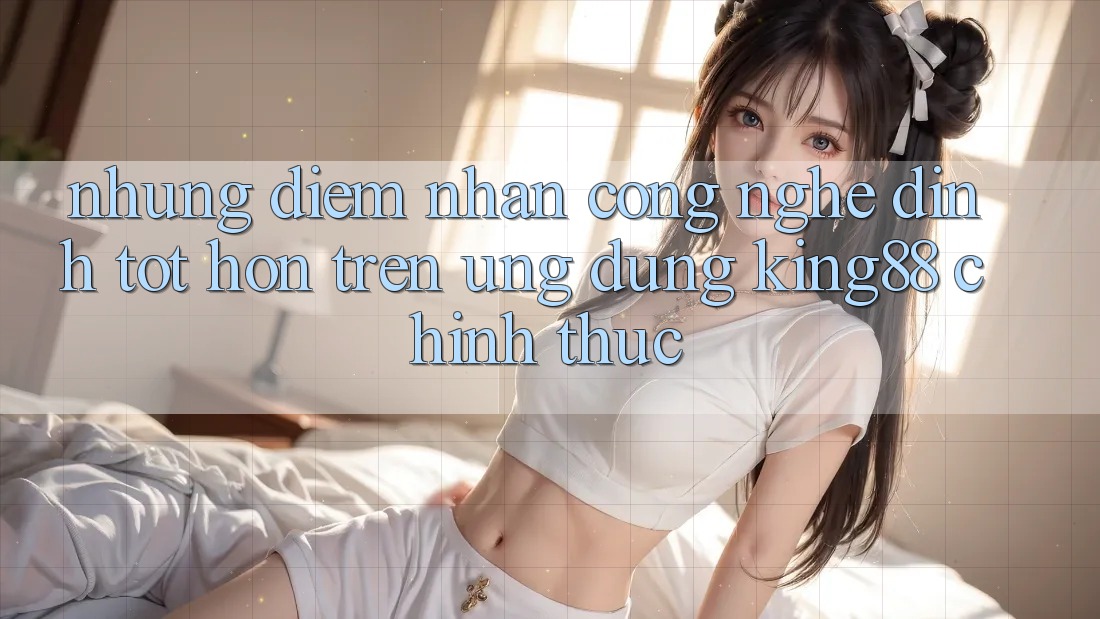 Những Điểm Nhấn Công Nghệ Đỉnh tốt hơn Trên Ứng Dụng King88 Chính Thức