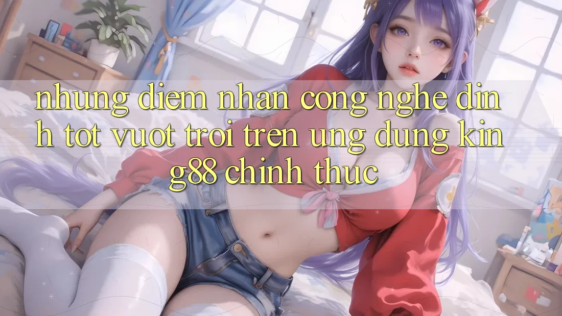 Những Điểm Nhấn Công Nghệ Đỉnh tốt vượt trội Trên Ứng Dụng King88 Chính Thức Những Điểm Nhấn Công Nghệ Đỉnh tốt vượt trội Trên Ứng Dụng King88 Chính Thức