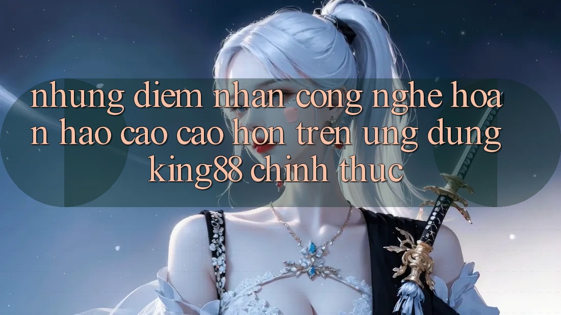 Những Điểm Nhấn Công Nghệ Hoàn hảo cao cao hơn Trên Ứng Dụng King88 Chính Thức