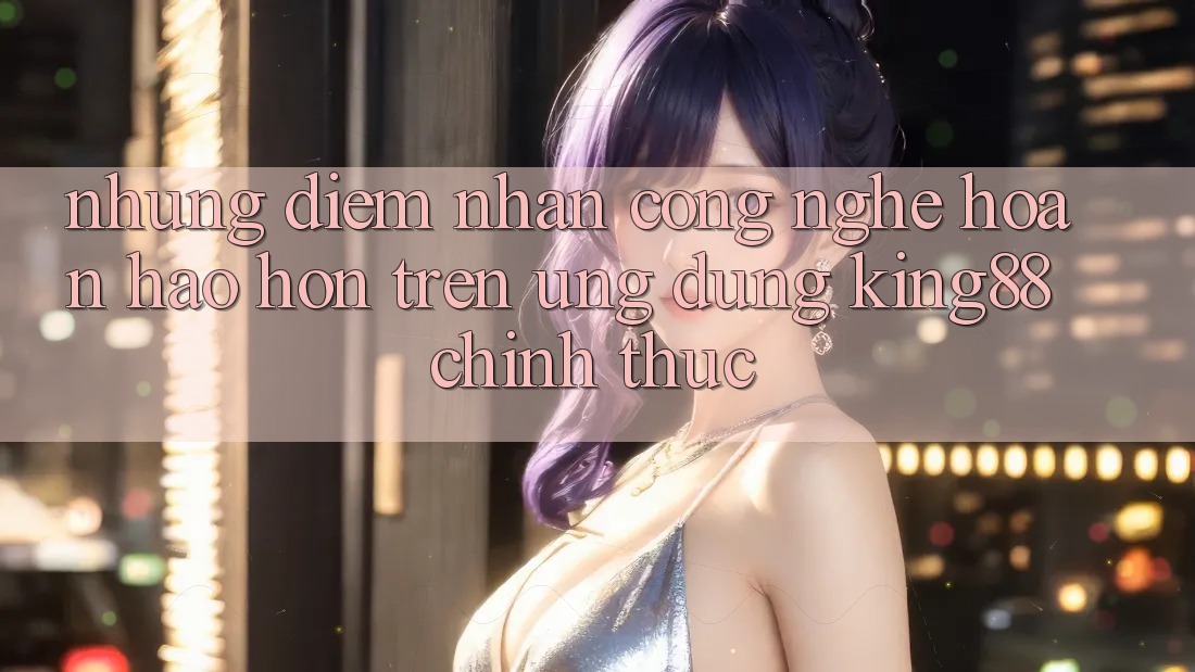 Những Điểm Nhấn Công Nghệ Hoàn hảo hơn Trên Ứng Dụng King88 Chính Thức