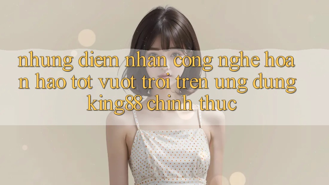 Những Điểm Nhấn Công Nghệ Hoàn hảo tốt vượt trội Trên Ứng Dụng King88 Chính Thức