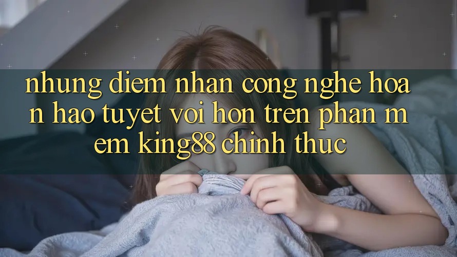 Những Điểm Nhấn Công Nghệ Hoàn hảo tuyệt vời hơn Trên Phần mềm King88 Chính Thức