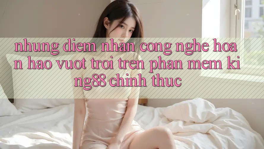 Những Điểm Nhấn Công Nghệ Hoàn hảo vượt trội Trên Phần mềm King88 Chính Thức