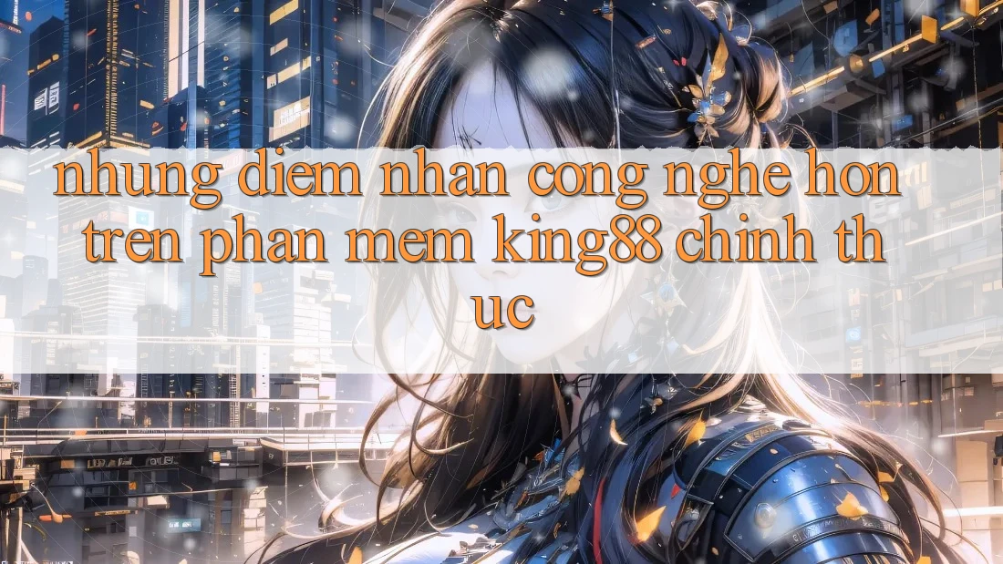 Những Điểm Nhấn Công Nghệ Hơn Trên Phần mềm King88 Chính Thức