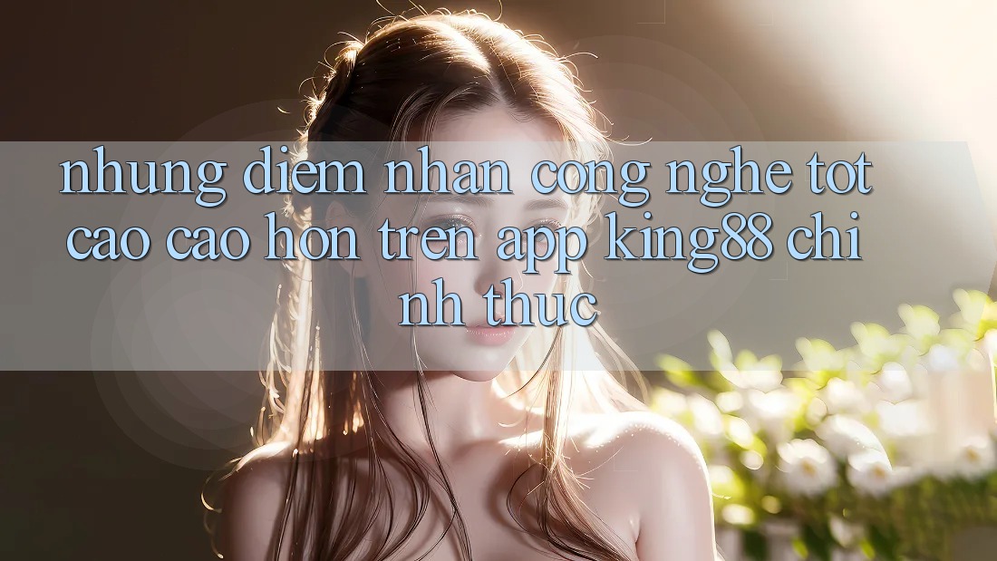 Những Điểm Nhấn Công Nghệ Tốt cao cao hơn Trên App King88 Chính Thức