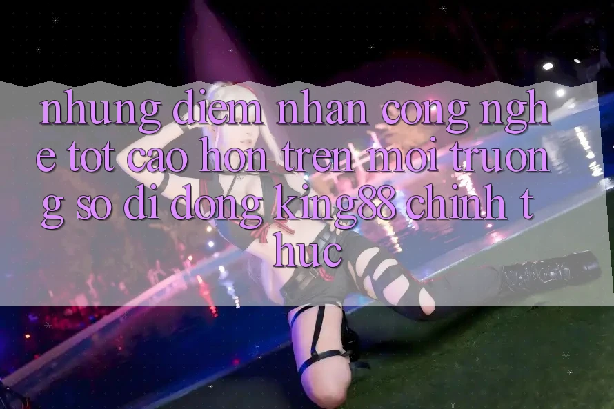 Những Điểm Nhấn Công Nghệ Tốt cao hơn Trên Môi trường số di động King88 Chính Thức