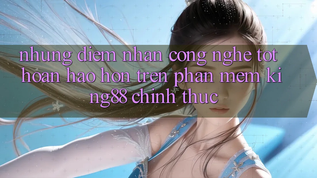 Những Điểm Nhấn Công Nghệ Tốt hoàn hảo hơn Trên Phần mềm King88 Chính Thức