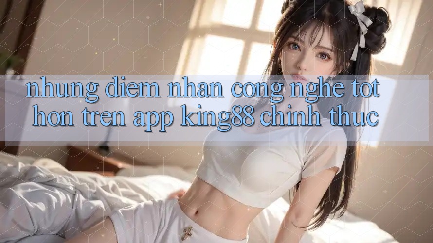 Những Điểm Nhấn Công Nghệ Tốt hơn Trên App King88 Chính Thức