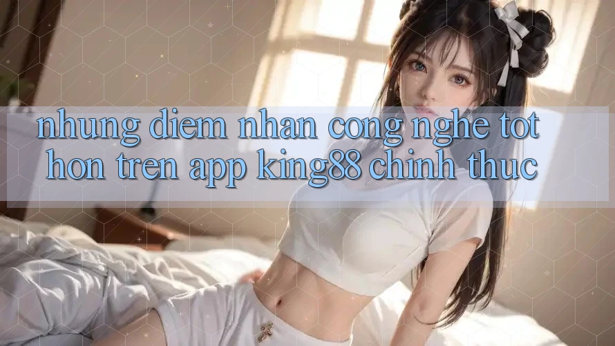 Những Điểm Nhấn Công Nghệ Tốt hơn Trên App King88 Chính Thức