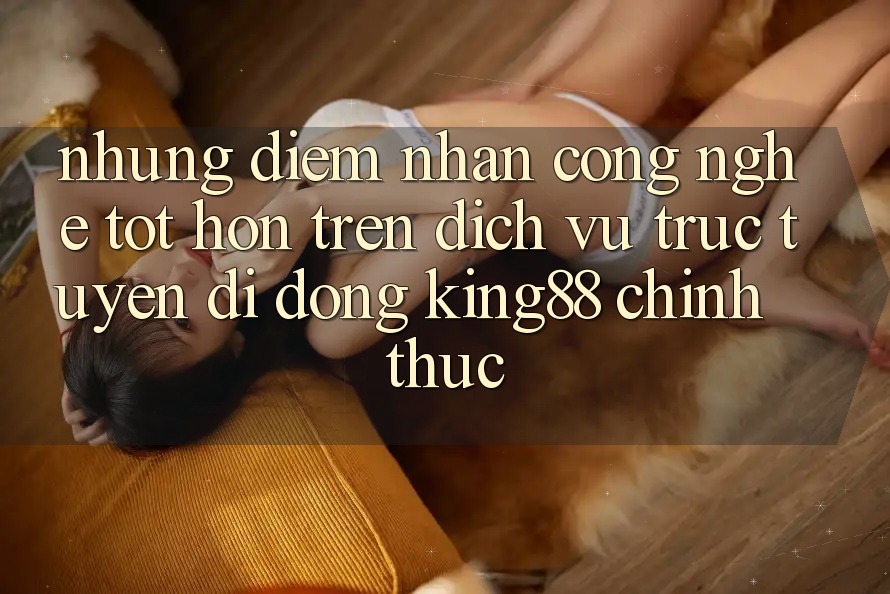 Những Điểm Nhấn Công Nghệ Tốt hơn Trên Dịch vụ trực tuyến di động King88 Chính Thức