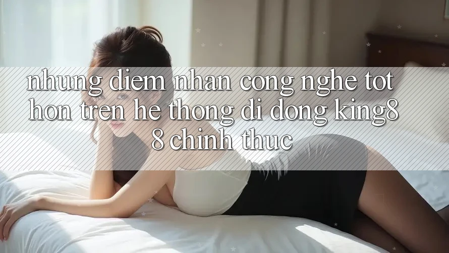 Những Điểm Nhấn Công Nghệ Tốt hơn Trên Hệ thống di động King88 Chính Thức