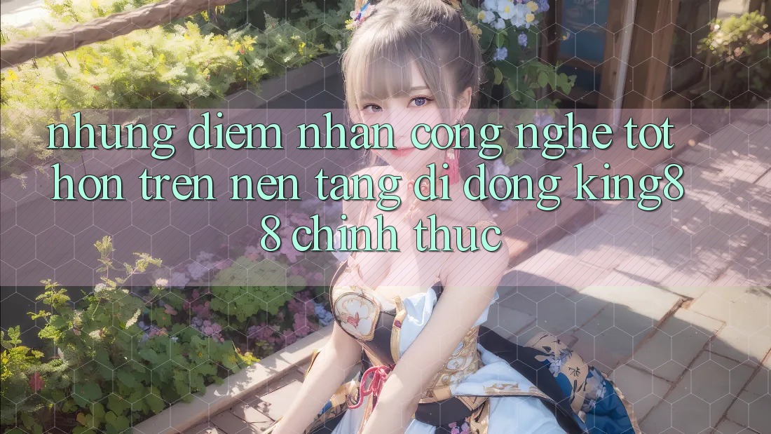 Những Điểm Nhấn Công Nghệ Tốt hơn Trên Nền tảng di động King88 Chính Thức