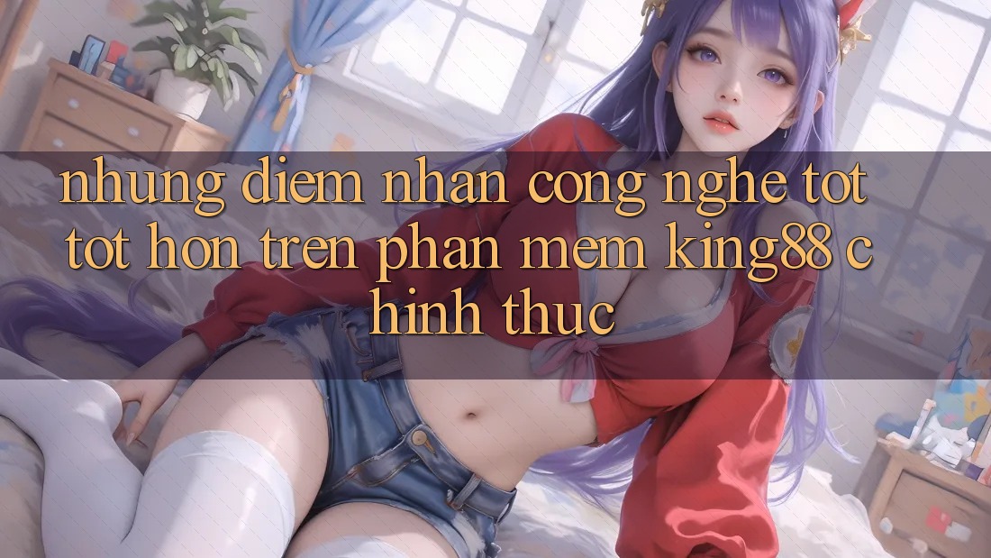 Những Điểm Nhấn Công Nghệ Tốt tốt hơn Trên Phần mềm King88 Chính Thức