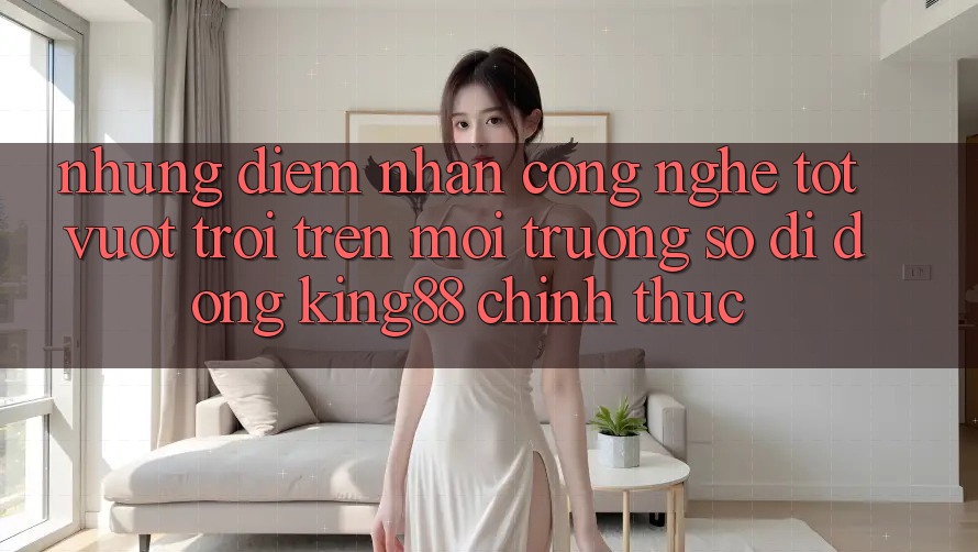 Những Điểm Nhấn Công Nghệ Tốt vượt trội Trên Môi trường số di động King88 Chính Thức