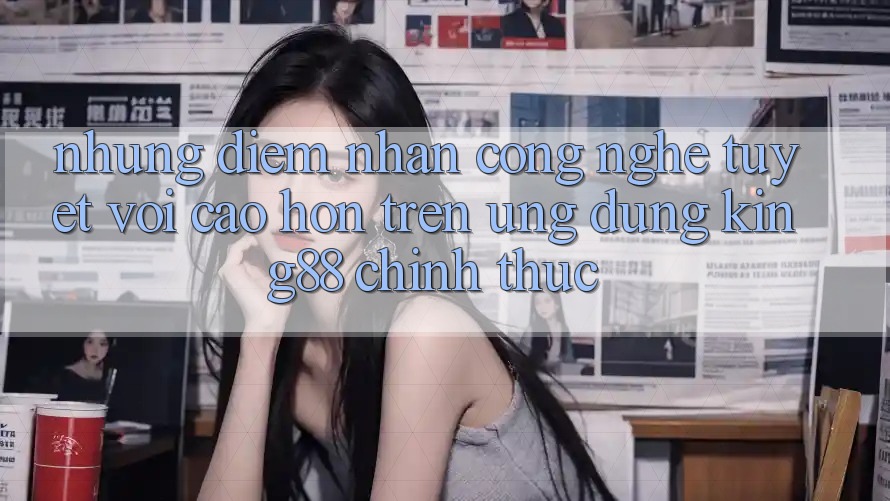 Những Điểm Nhấn Công Nghệ Tuyệt vời cao hơn Trên Ứng Dụng King88 Chính Thức