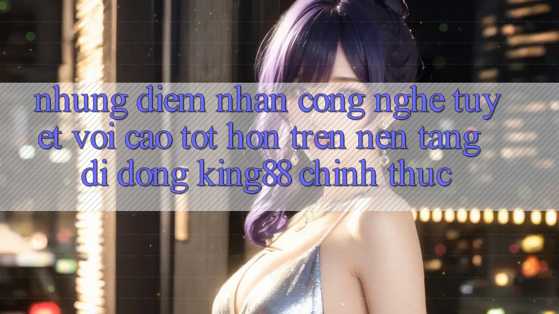 Những Điểm Nhấn Công Nghệ Tuyệt vời cao tốt hơn Trên Nền tảng di động King88 Chính Thức