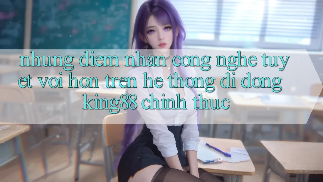 Những Điểm Nhấn Công Nghệ Tuyệt vời hơn Trên Hệ thống di động King88 Chính Thức
