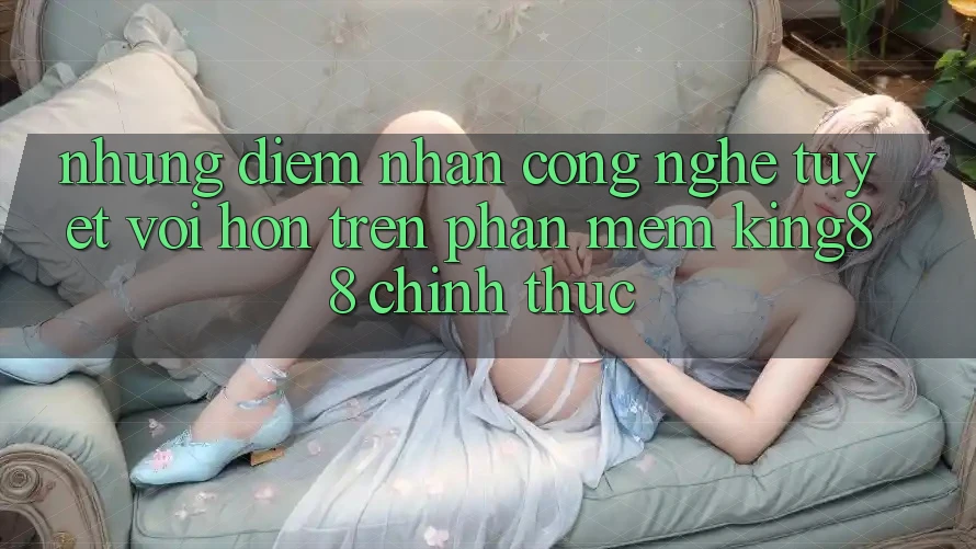 Những Điểm Nhấn Công Nghệ Tuyệt vời hơn Trên Phần mềm King88 Chính Thức