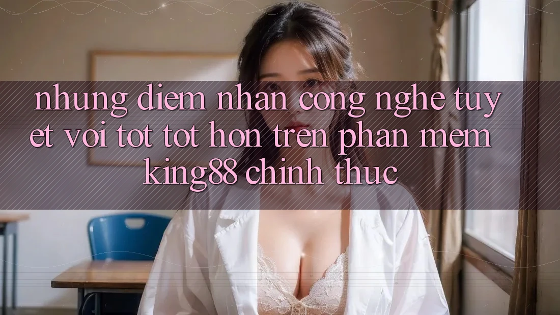 Những Điểm Nhấn Công Nghệ Tuyệt vời tốt tốt hơn Trên Phần mềm King88 Chính Thức